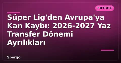 Süper Lig'den Avrupa'ya Kan Kaybı: 2026-2027 Yaz Transfer Dönemi Ayrılıkları