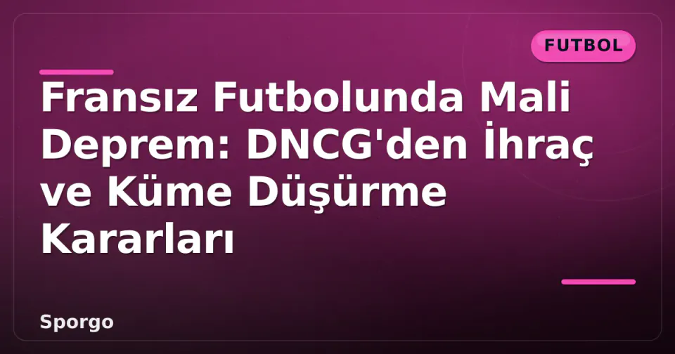 Fransız Futbolunda Mali Deprem: DNCG'den İhraç ve Küme Düşürme Kararları görseli