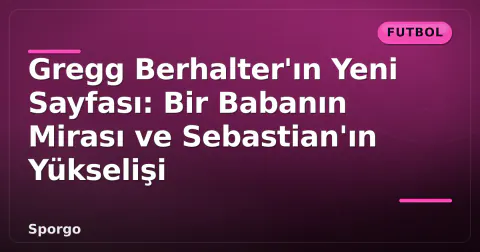 Gregg Berhalter'ın Yeni Sayfası: Bir Babanın Mirası ve Sebastian'ın Yükselişi
