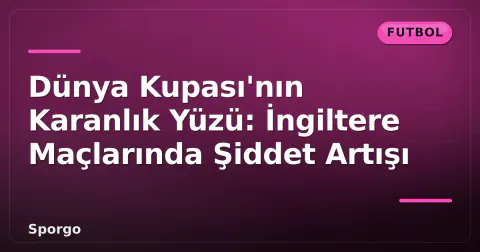Dünya Kupası'nın Karanlık Yüzü: İngiltere Maçlarında Şiddet Artışı