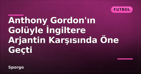 Anthony Gordon'ın Golüyle İngiltere Arjantin Karşısında Öne Geçti