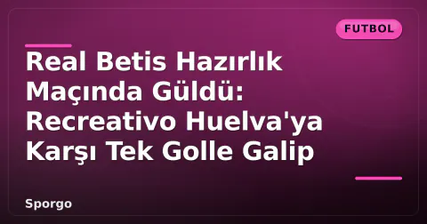 Real Betis Hazırlık Maçında Güldü: Recreativo Huelva'ya Karşı Tek Golle Galip