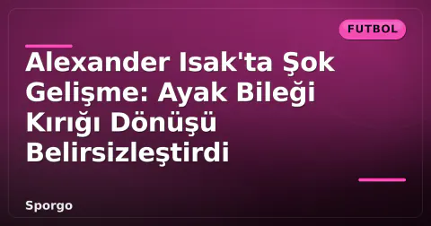 Alexander Isak'ta Şok Gelişme: Ayak Bileği Kırığı Dönüşü Belirsizleştirdi
