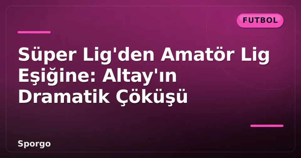 Süper Lig'den Amatör Lig Eşiğine: Altay'ın Dramatik Çöküşü görseli