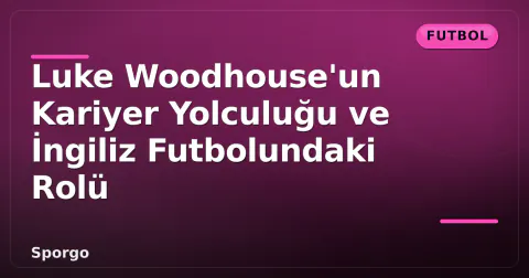 Luke Woodhouse'un Kariyer Yolculuğu ve İngiliz Futbolundaki Rolü