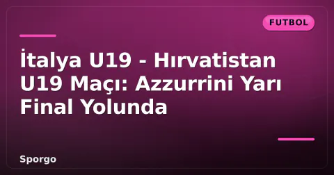 İtalya U19 - Hırvatistan U19 Maçı: Azzurrini Yarı Final Yolunda
