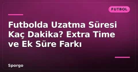 Futbolda Uzatma Süresi Kaç Dakika? Extra Time ve Ek Süre Farkı
