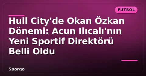 Hull City'de Okan Özkan Dönemi: Acun Ilıcalı'nın Yeni Sportif Direktörü Belli Oldu