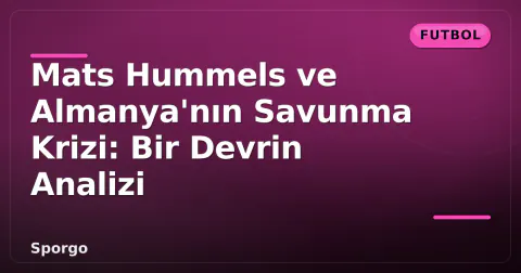 Mats Hummels ve Almanya'nın Savunma Krizi: Bir Devrin Analizi