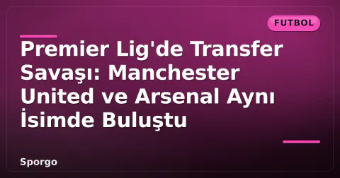 Premier Lig'de Transfer Savaşı: Manchester United ve Arsenal Aynı İsimde Buluştu