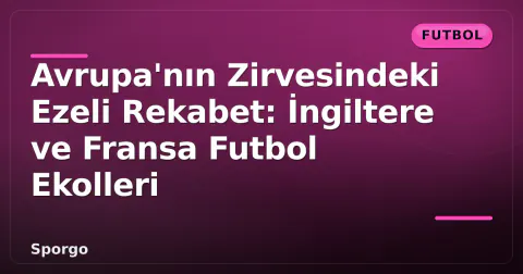 Avrupa'nın Zirvesindeki Ezeli Rekabet: İngiltere ve Fransa Futbol Ekolleri
