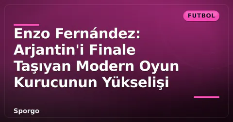 Enzo Fernández: Arjantin'i Finale Taşıyan Modern Oyun Kurucunun Yükselişi
