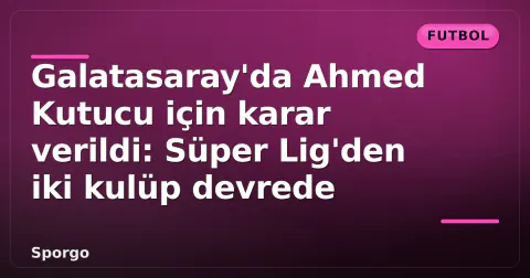 Galatasaray'da Ahmed Kutucu için karar verildi: Süper Lig'den iki kulüp devrede