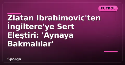 Zlatan Ibrahimovic'ten İngiltere'ye Sert Eleştiri: 'Aynaya Bakmalılar'