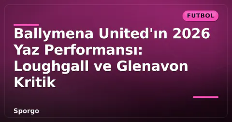 Ballymena United'ın 2026 Yaz Performansı: Loughgall ve Glenavon Kritik