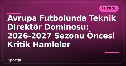 Avrupa Futbolunda Teknik Direktör Dominosu: 2026-2027 Sezonu Öncesi Kritik Hamleler